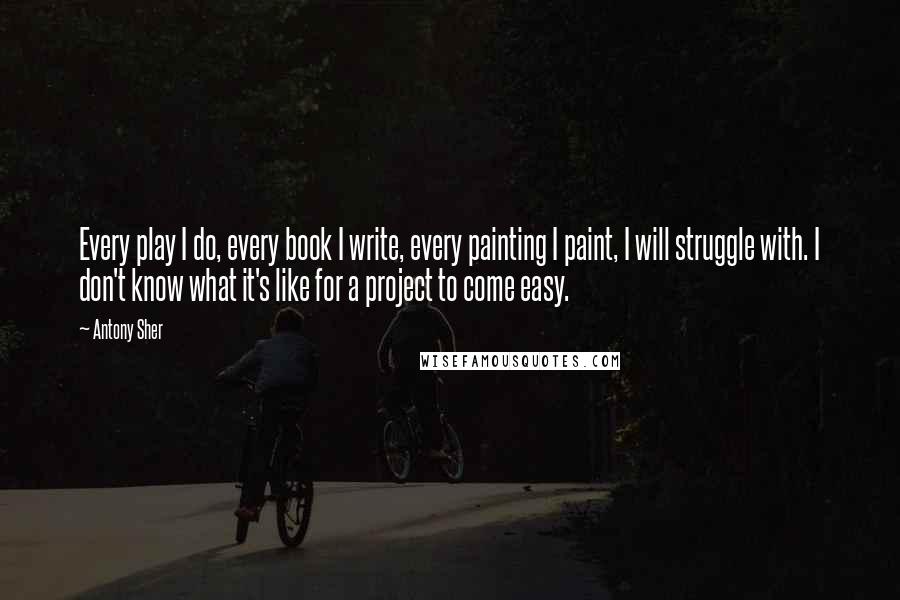 Antony Sher Quotes: Every play I do, every book I write, every painting I paint, I will struggle with. I don't know what it's like for a project to come easy.