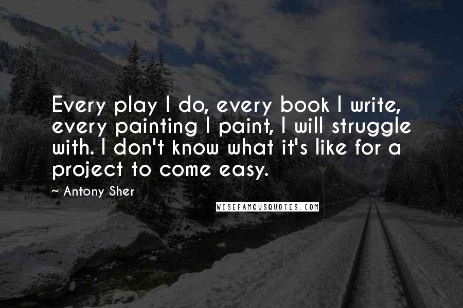 Antony Sher Quotes: Every play I do, every book I write, every painting I paint, I will struggle with. I don't know what it's like for a project to come easy.