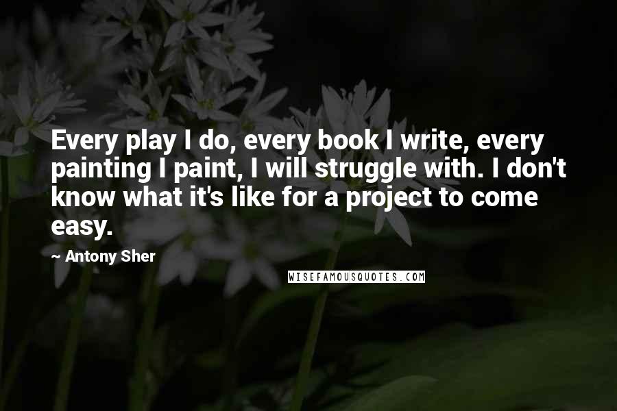 Antony Sher Quotes: Every play I do, every book I write, every painting I paint, I will struggle with. I don't know what it's like for a project to come easy.