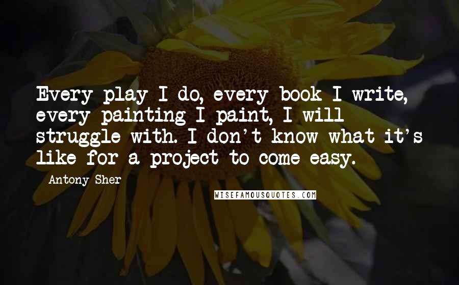 Antony Sher Quotes: Every play I do, every book I write, every painting I paint, I will struggle with. I don't know what it's like for a project to come easy.