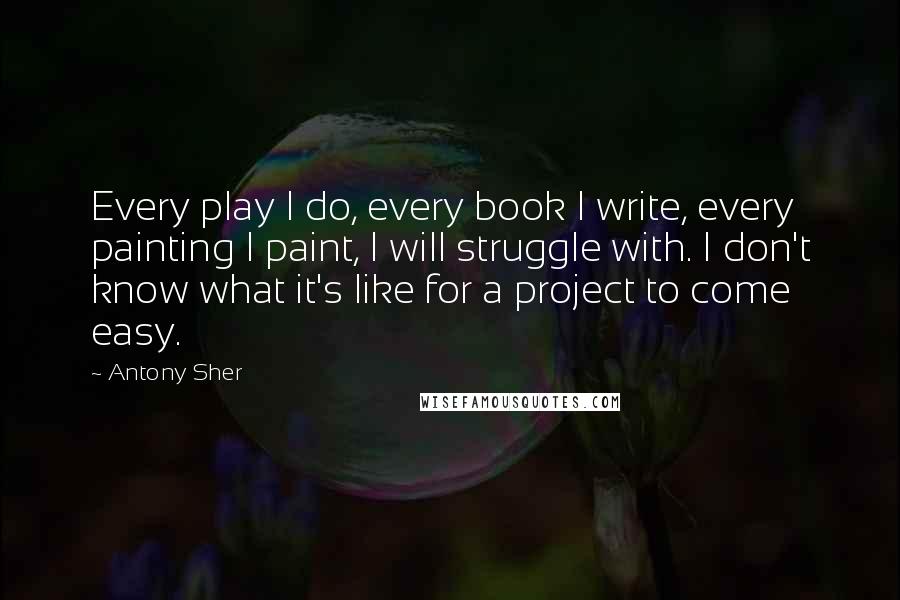 Antony Sher Quotes: Every play I do, every book I write, every painting I paint, I will struggle with. I don't know what it's like for a project to come easy.