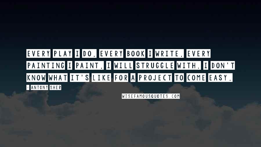 Antony Sher Quotes: Every play I do, every book I write, every painting I paint, I will struggle with. I don't know what it's like for a project to come easy.