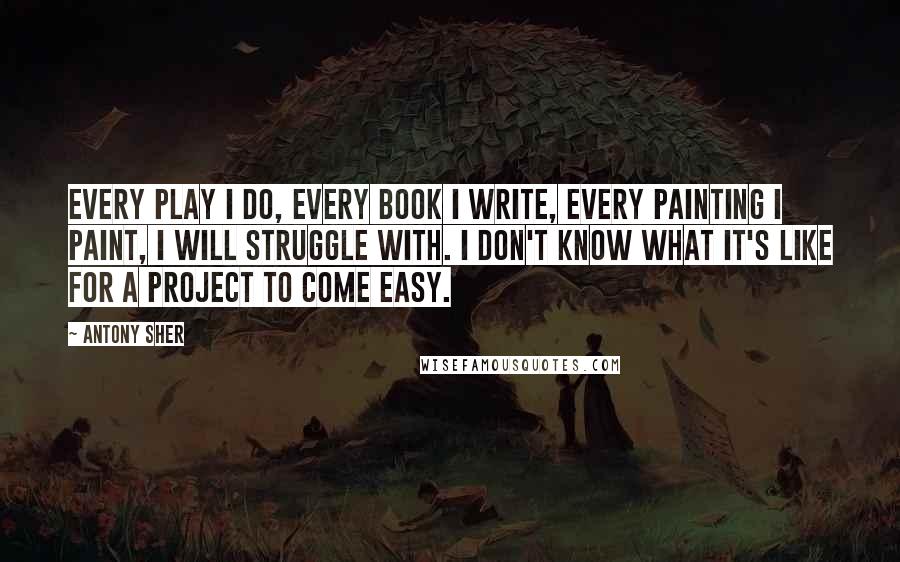 Antony Sher Quotes: Every play I do, every book I write, every painting I paint, I will struggle with. I don't know what it's like for a project to come easy.