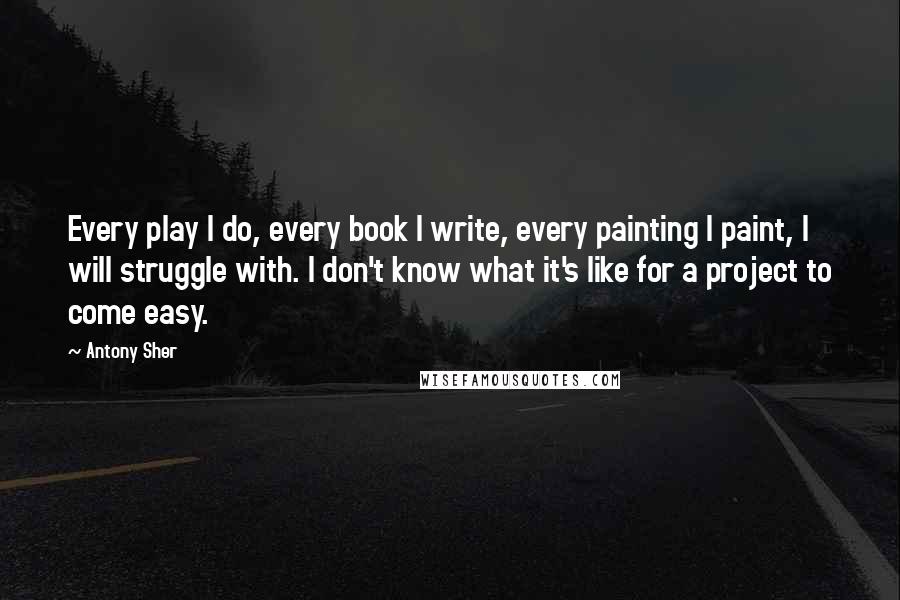 Antony Sher Quotes: Every play I do, every book I write, every painting I paint, I will struggle with. I don't know what it's like for a project to come easy.