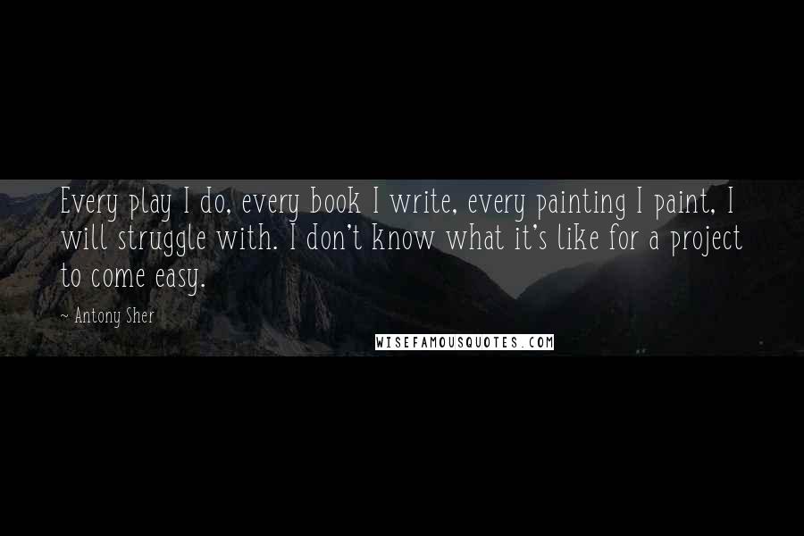 Antony Sher Quotes: Every play I do, every book I write, every painting I paint, I will struggle with. I don't know what it's like for a project to come easy.