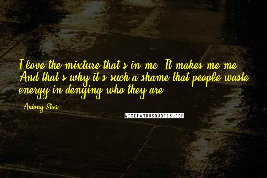 Antony Sher Quotes: I love the mixture that's in me. It makes me me. And that's why it's such a shame that people waste energy in denying who they are.