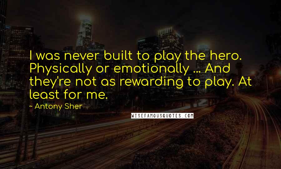 Antony Sher Quotes: I was never built to play the hero. Physically or emotionally ... And they're not as rewarding to play. At least for me.