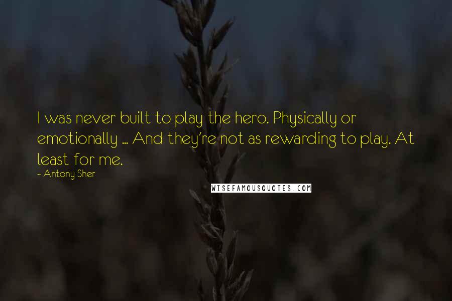 Antony Sher Quotes: I was never built to play the hero. Physically or emotionally ... And they're not as rewarding to play. At least for me.