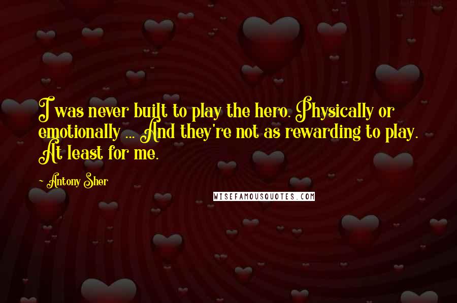 Antony Sher Quotes: I was never built to play the hero. Physically or emotionally ... And they're not as rewarding to play. At least for me.