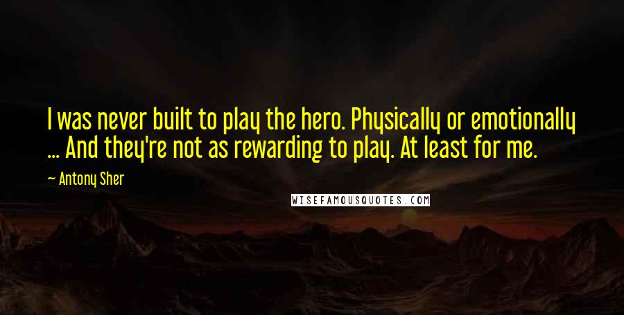 Antony Sher Quotes: I was never built to play the hero. Physically or emotionally ... And they're not as rewarding to play. At least for me.