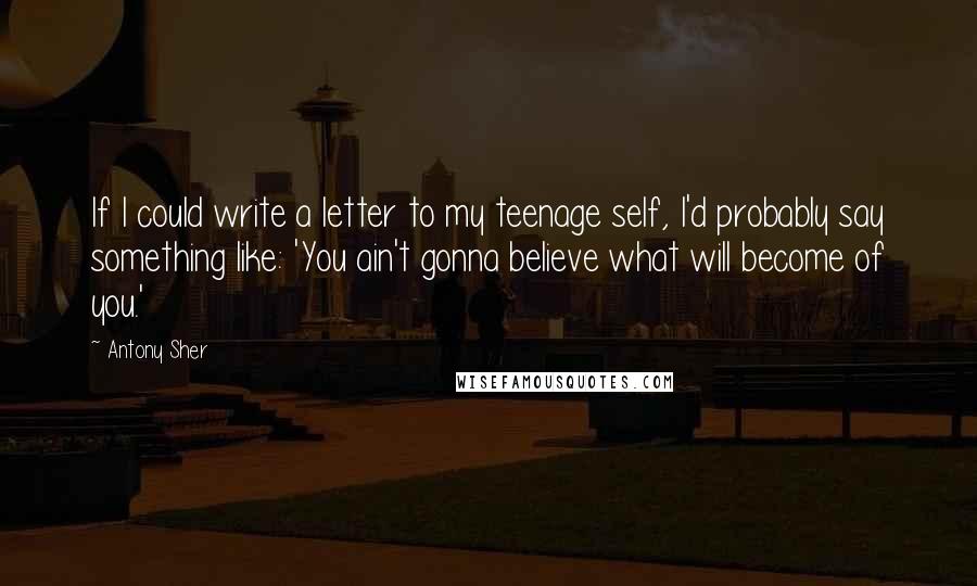 Antony Sher Quotes: If I could write a letter to my teenage self, I'd probably say something like: 'You ain't gonna believe what will become of you.'