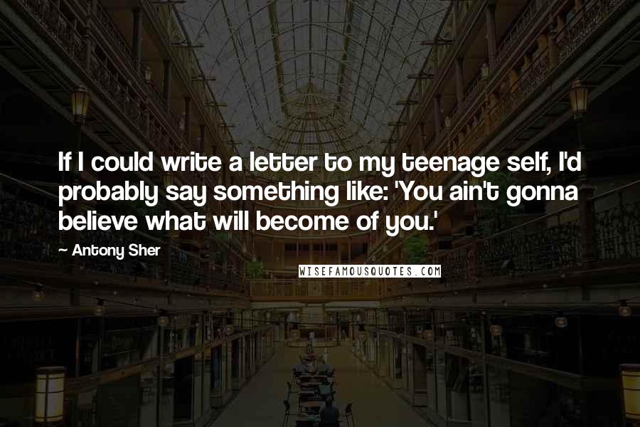 Antony Sher Quotes: If I could write a letter to my teenage self, I'd probably say something like: 'You ain't gonna believe what will become of you.'