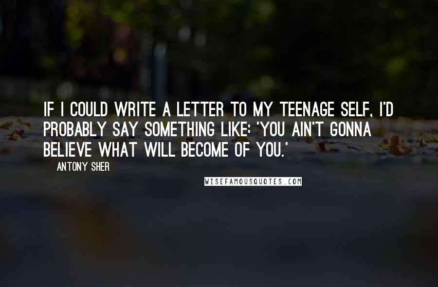 Antony Sher Quotes: If I could write a letter to my teenage self, I'd probably say something like: 'You ain't gonna believe what will become of you.'