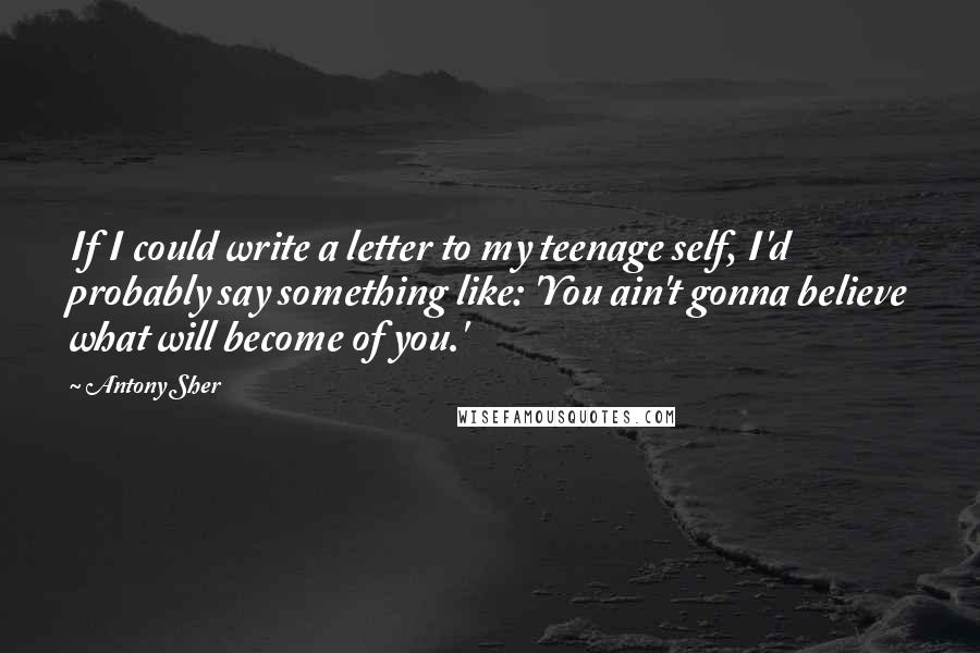 Antony Sher Quotes: If I could write a letter to my teenage self, I'd probably say something like: 'You ain't gonna believe what will become of you.'