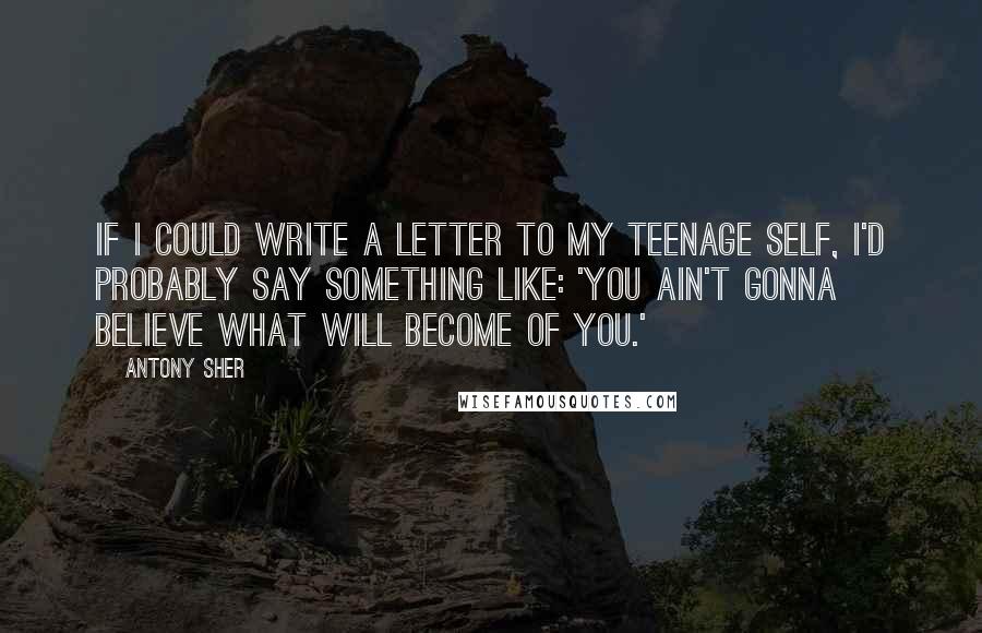 Antony Sher Quotes: If I could write a letter to my teenage self, I'd probably say something like: 'You ain't gonna believe what will become of you.'