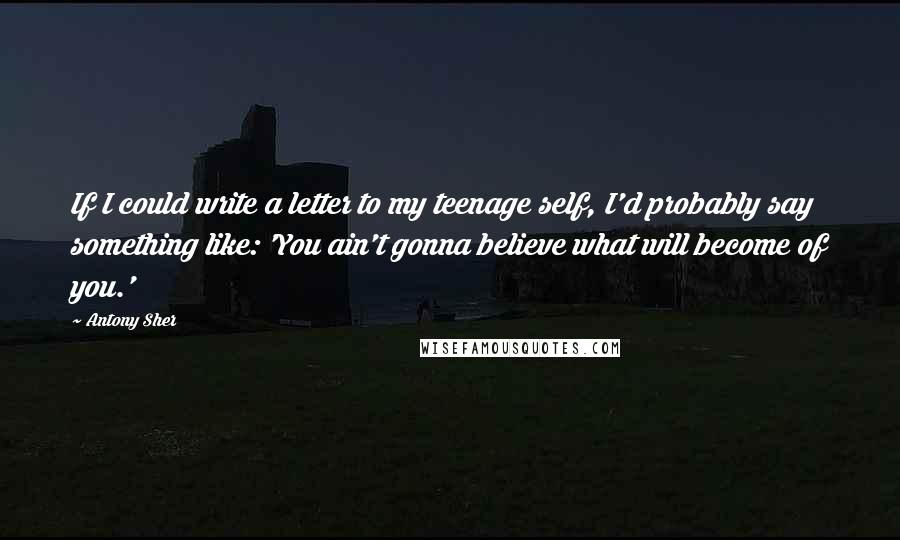 Antony Sher Quotes: If I could write a letter to my teenage self, I'd probably say something like: 'You ain't gonna believe what will become of you.'