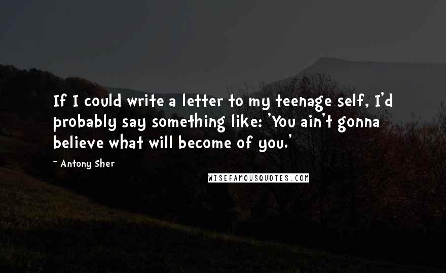 Antony Sher Quotes: If I could write a letter to my teenage self, I'd probably say something like: 'You ain't gonna believe what will become of you.'