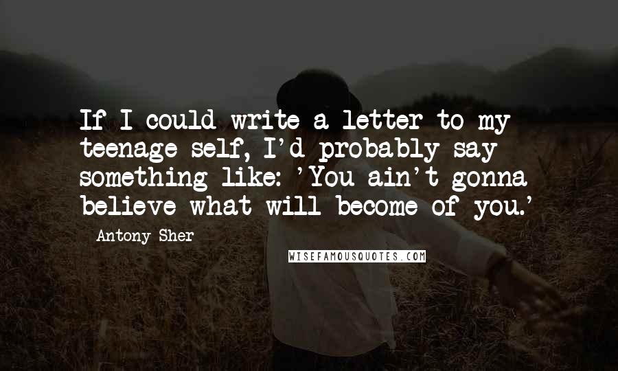 Antony Sher Quotes: If I could write a letter to my teenage self, I'd probably say something like: 'You ain't gonna believe what will become of you.'