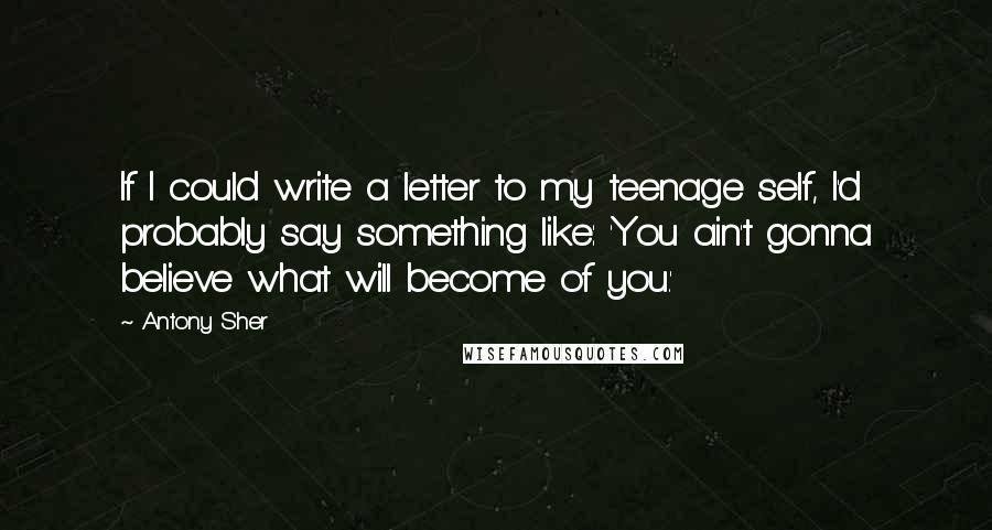 Antony Sher Quotes: If I could write a letter to my teenage self, I'd probably say something like: 'You ain't gonna believe what will become of you.'