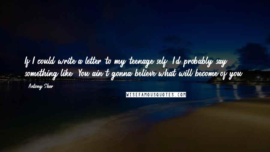 Antony Sher Quotes: If I could write a letter to my teenage self, I'd probably say something like: 'You ain't gonna believe what will become of you.'