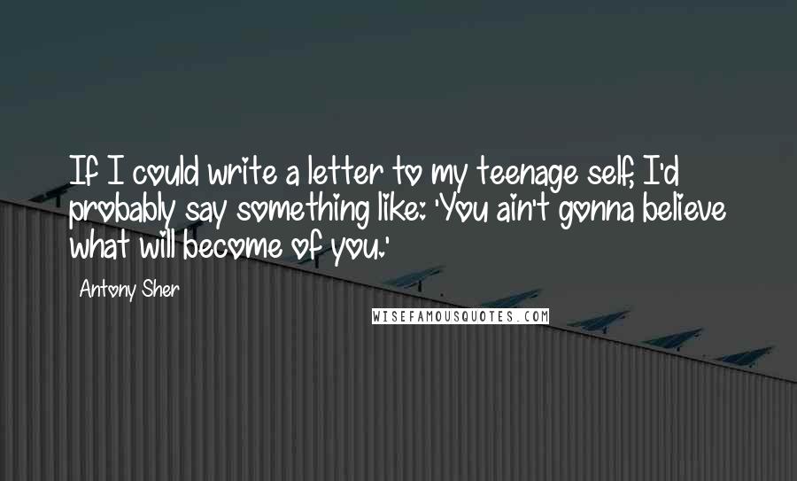 Antony Sher Quotes: If I could write a letter to my teenage self, I'd probably say something like: 'You ain't gonna believe what will become of you.'