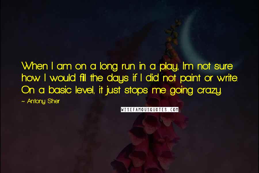 Antony Sher Quotes: When I am on a long run in a play, I'm not sure how I would fill the days if I did not paint or write. On a basic level, it just stops me going crazy.