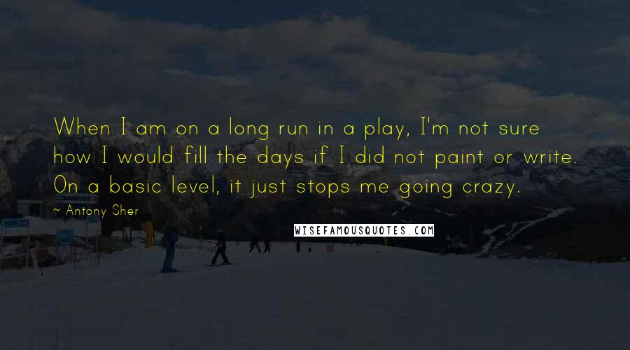 Antony Sher Quotes: When I am on a long run in a play, I'm not sure how I would fill the days if I did not paint or write. On a basic level, it just stops me going crazy.