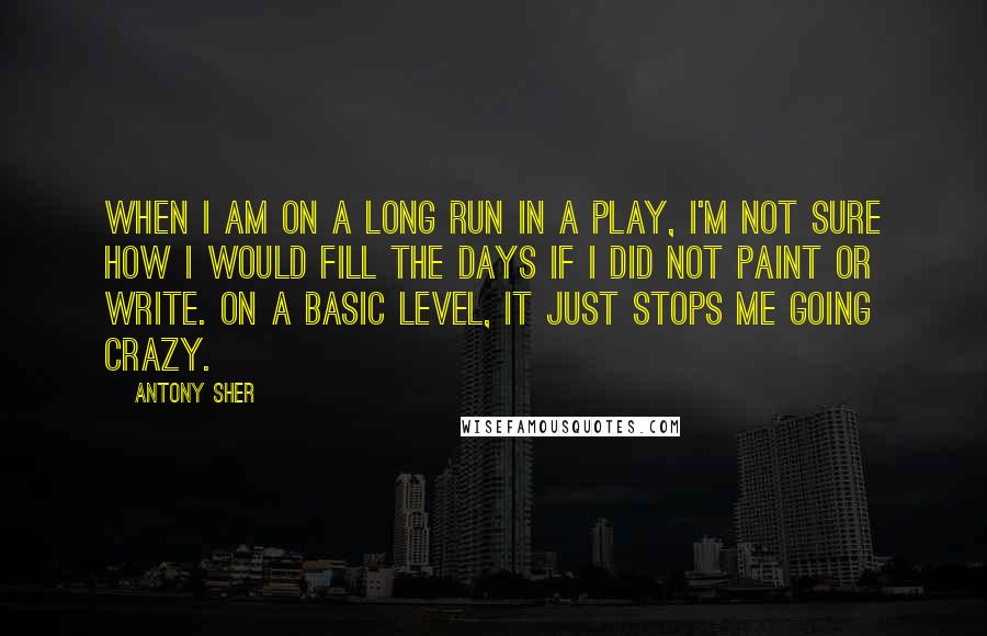 Antony Sher Quotes: When I am on a long run in a play, I'm not sure how I would fill the days if I did not paint or write. On a basic level, it just stops me going crazy.