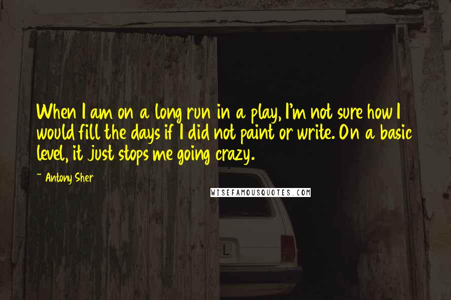 Antony Sher Quotes: When I am on a long run in a play, I'm not sure how I would fill the days if I did not paint or write. On a basic level, it just stops me going crazy.
