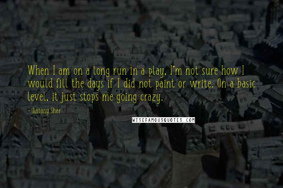 Antony Sher Quotes: When I am on a long run in a play, I'm not sure how I would fill the days if I did not paint or write. On a basic level, it just stops me going crazy.