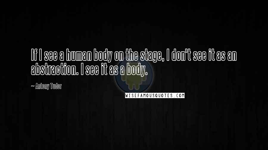 Antony Tudor Quotes: If I see a human body on the stage, I don't see it as an abstraction. I see it as a body.