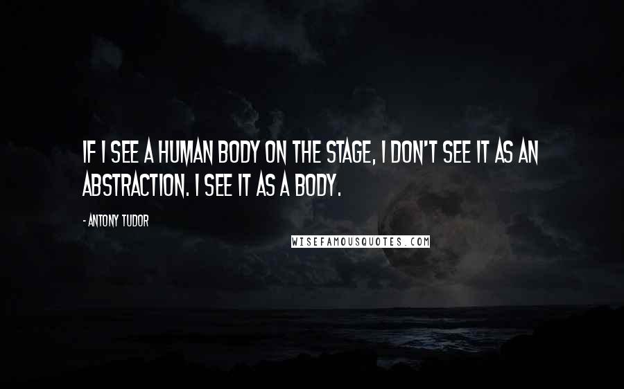 Antony Tudor Quotes: If I see a human body on the stage, I don't see it as an abstraction. I see it as a body.