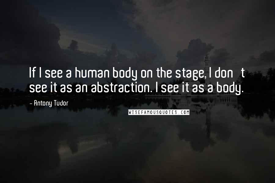 Antony Tudor Quotes: If I see a human body on the stage, I don't see it as an abstraction. I see it as a body.