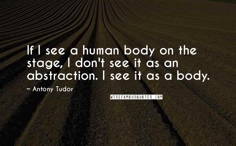 Antony Tudor Quotes: If I see a human body on the stage, I don't see it as an abstraction. I see it as a body.