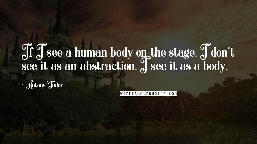 Antony Tudor Quotes: If I see a human body on the stage, I don't see it as an abstraction. I see it as a body.