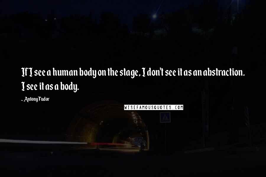 Antony Tudor Quotes: If I see a human body on the stage, I don't see it as an abstraction. I see it as a body.