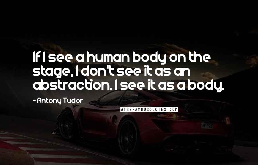 Antony Tudor Quotes: If I see a human body on the stage, I don't see it as an abstraction. I see it as a body.