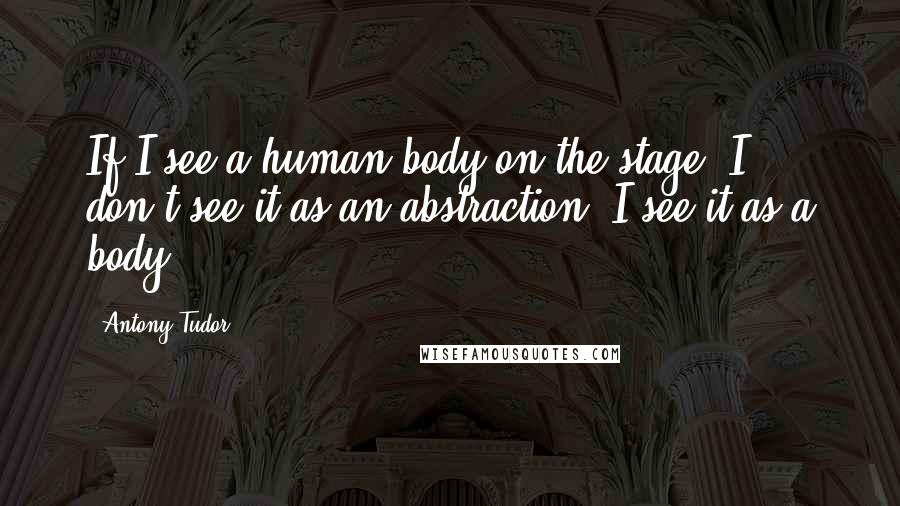 Antony Tudor Quotes: If I see a human body on the stage, I don't see it as an abstraction. I see it as a body.