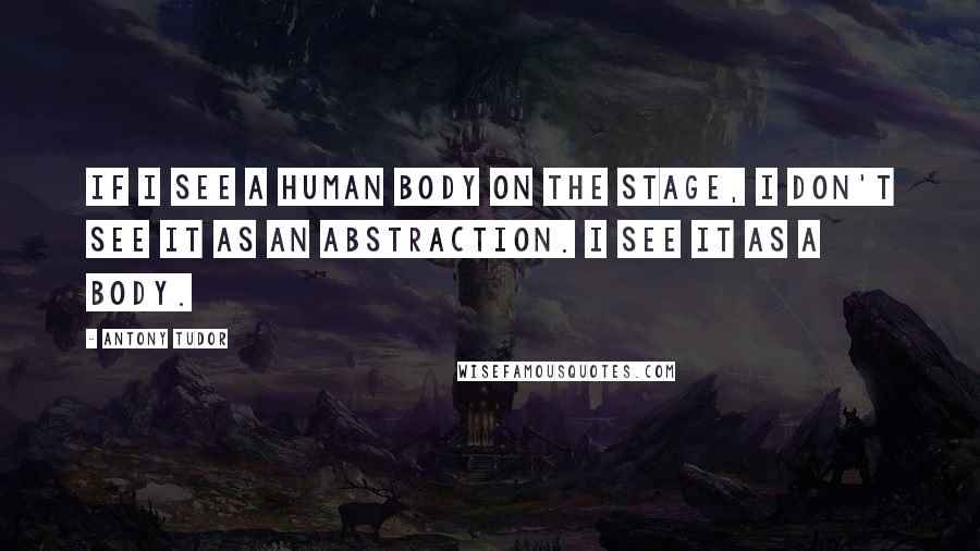 Antony Tudor Quotes: If I see a human body on the stage, I don't see it as an abstraction. I see it as a body.