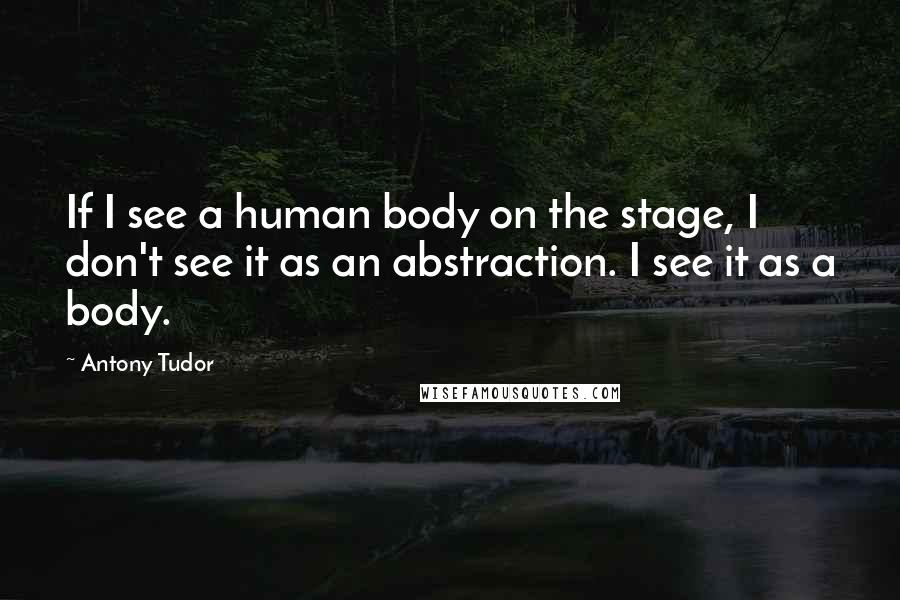 Antony Tudor Quotes: If I see a human body on the stage, I don't see it as an abstraction. I see it as a body.