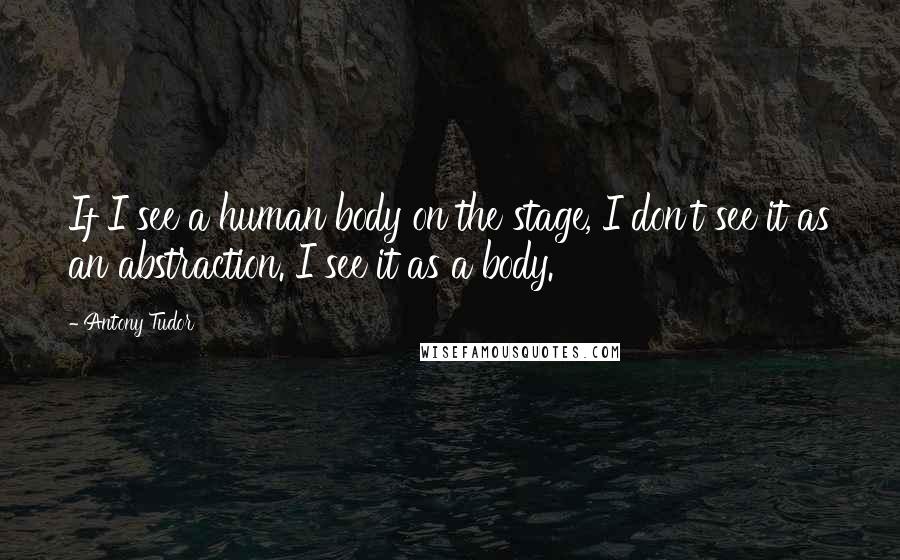 Antony Tudor Quotes: If I see a human body on the stage, I don't see it as an abstraction. I see it as a body.