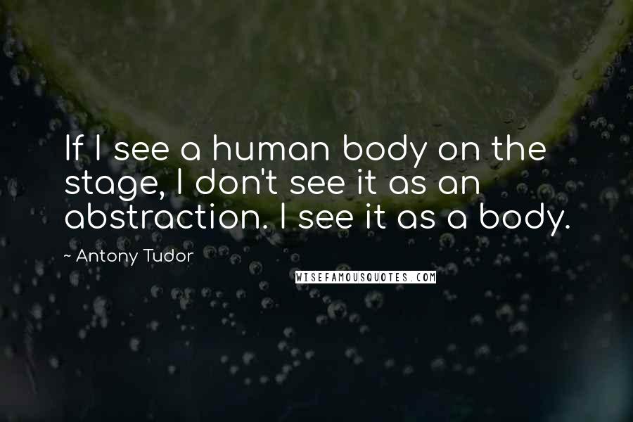 Antony Tudor Quotes: If I see a human body on the stage, I don't see it as an abstraction. I see it as a body.