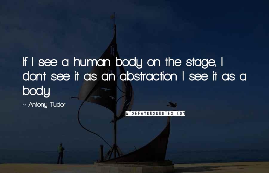 Antony Tudor Quotes: If I see a human body on the stage, I don't see it as an abstraction. I see it as a body.