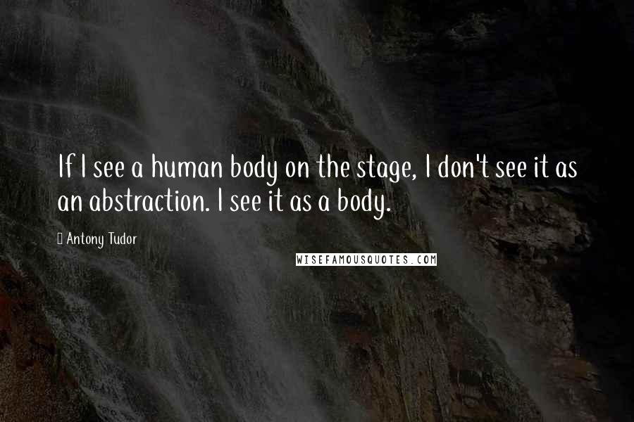 Antony Tudor Quotes: If I see a human body on the stage, I don't see it as an abstraction. I see it as a body.