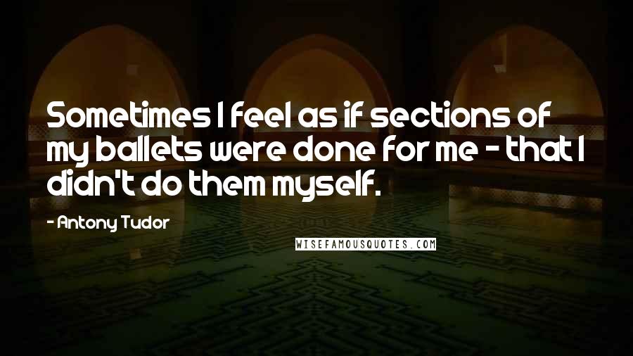 Antony Tudor Quotes: Sometimes I feel as if sections of my ballets were done for me - that I didn't do them myself.