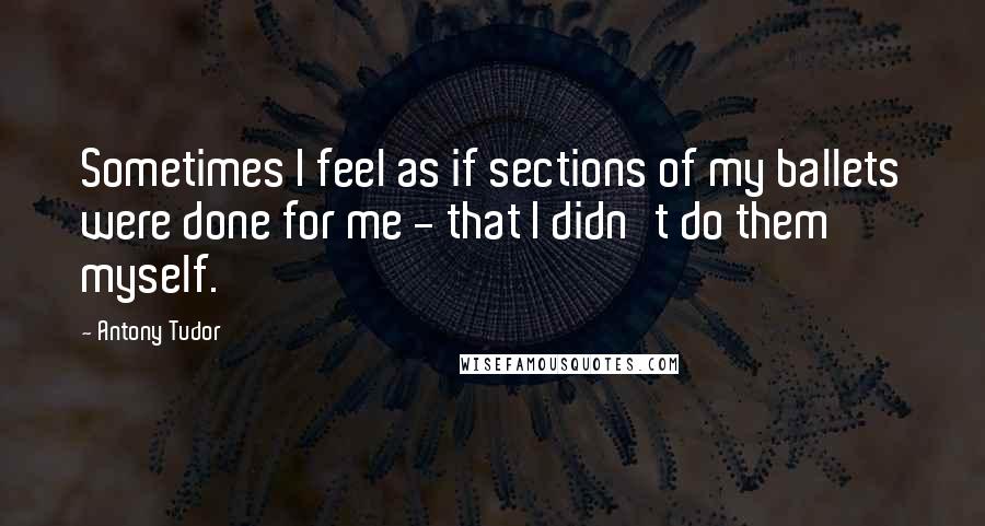 Antony Tudor Quotes: Sometimes I feel as if sections of my ballets were done for me - that I didn't do them myself.