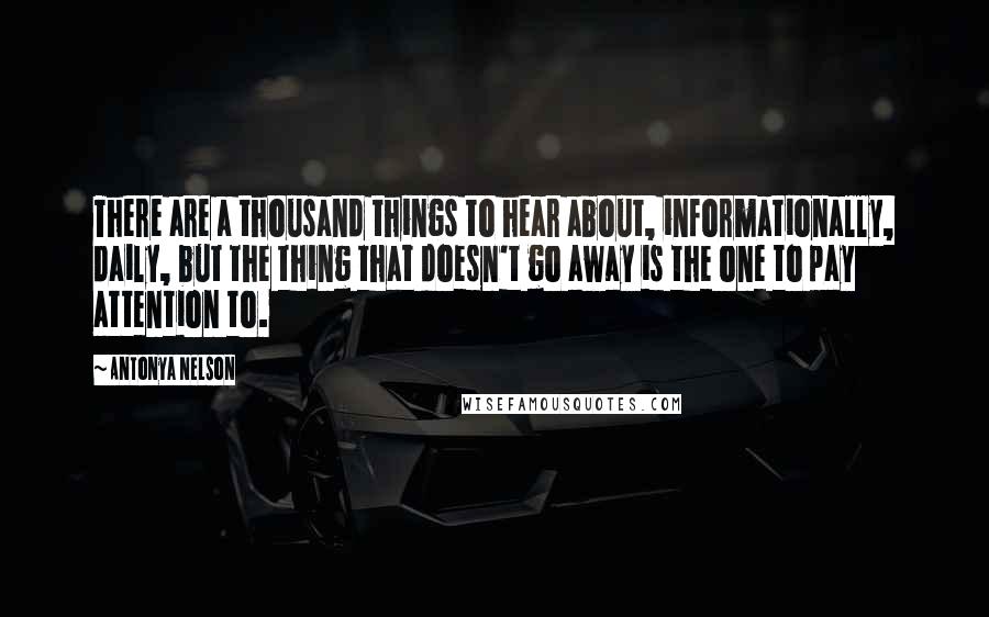 Antonya Nelson Quotes: There are a thousand things to hear about, informationally, daily, but the thing that doesn't go away is the one to pay attention to.