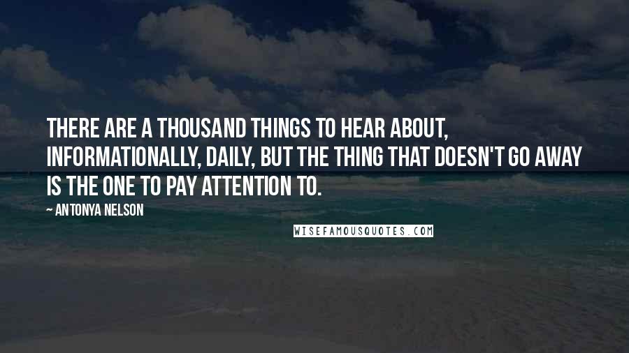 Antonya Nelson Quotes: There are a thousand things to hear about, informationally, daily, but the thing that doesn't go away is the one to pay attention to.