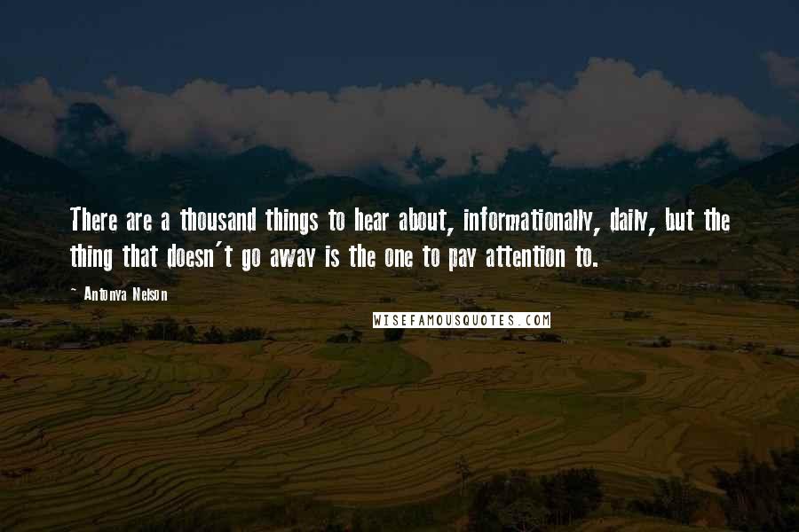 Antonya Nelson Quotes: There are a thousand things to hear about, informationally, daily, but the thing that doesn't go away is the one to pay attention to.