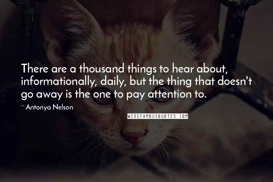 Antonya Nelson Quotes: There are a thousand things to hear about, informationally, daily, but the thing that doesn't go away is the one to pay attention to.